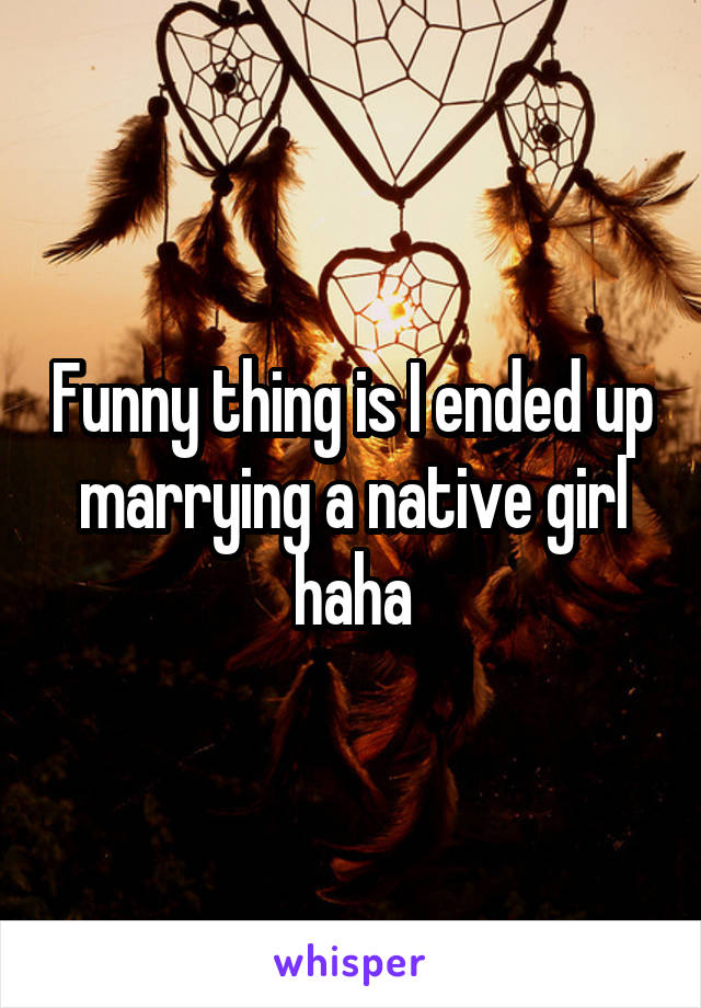 Funny thing is I ended up marrying a native girl haha