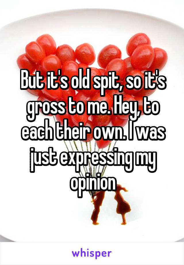 But it's old spit, so it's gross to me. Hey, to each their own. I was just expressing my opinion