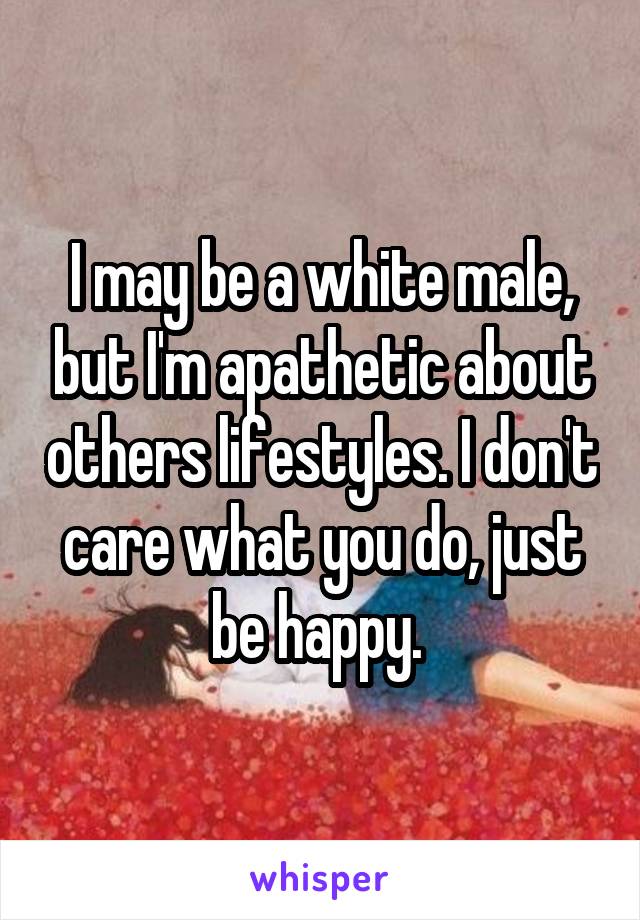 I may be a white male, but I'm apathetic about others lifestyles. I don't care what you do, just be happy. 