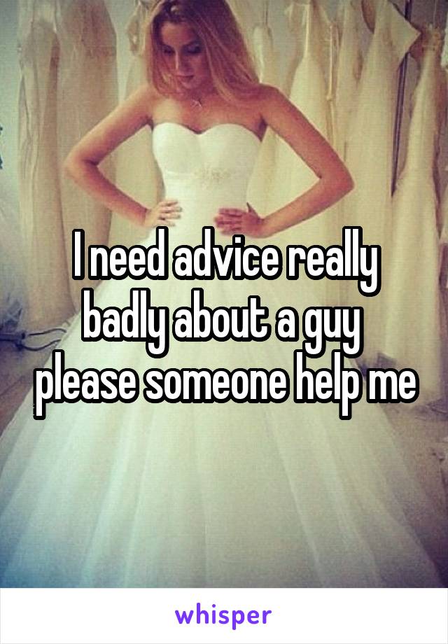 I need advice really badly about a guy  please someone help me