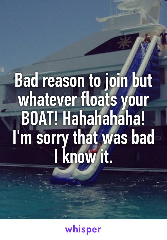 Bad reason to join but whatever floats your BOAT! Hahahahaha! I'm sorry that was bad I know it.