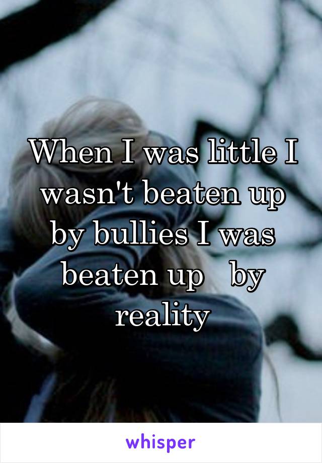 When I was little I wasn't beaten up by bullies I was beaten up   by reality
