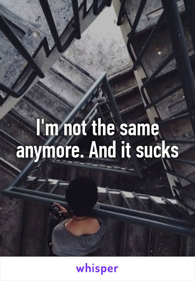 I'm not the same anymore. And it sucks