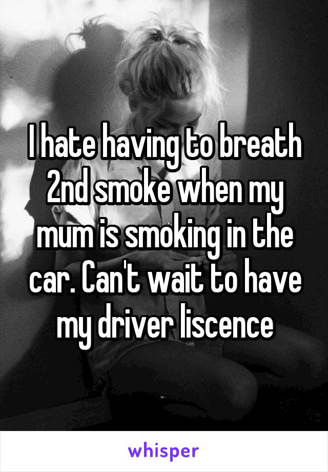 I hate having to breath 2nd smoke when my mum is smoking in the car. Can't wait to have my driver liscence