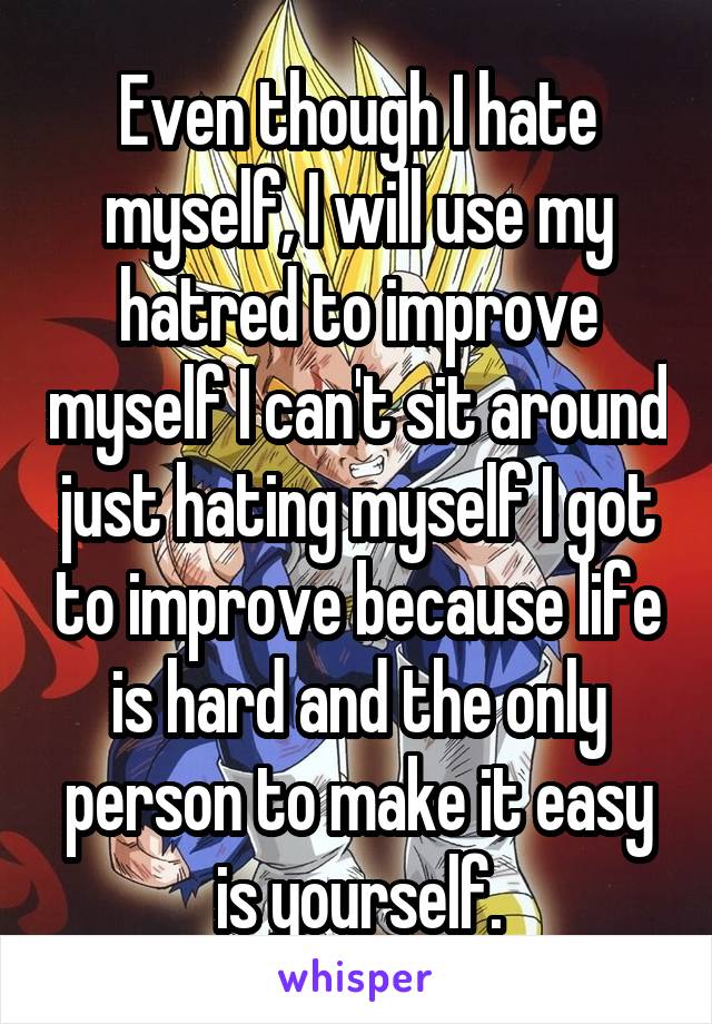 Even though I hate myself, I will use my hatred to improve myself I can't sit around just hating myself I got to improve because life is hard and the only person to make it easy is yourself.