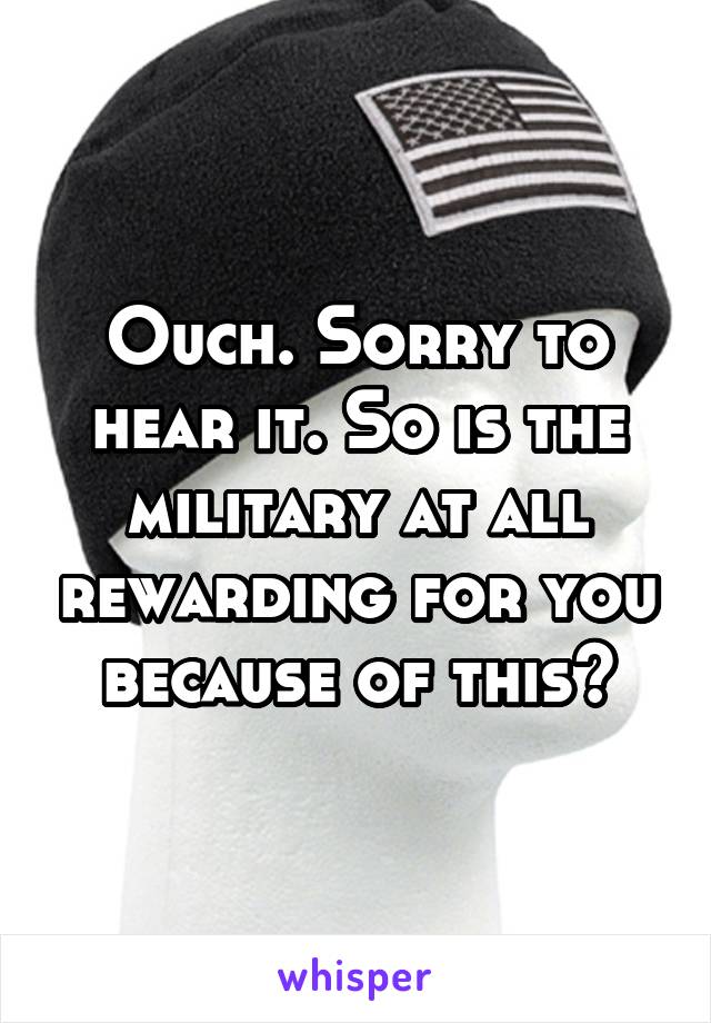 Ouch. Sorry to hear it. So is the military at all rewarding for you because of this?