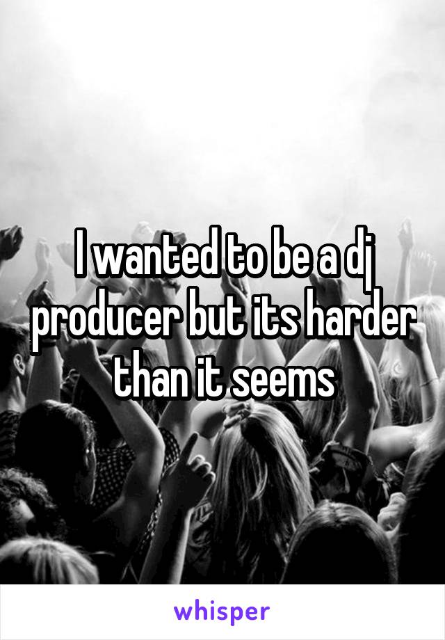 I wanted to be a dj producer but its harder than it seems