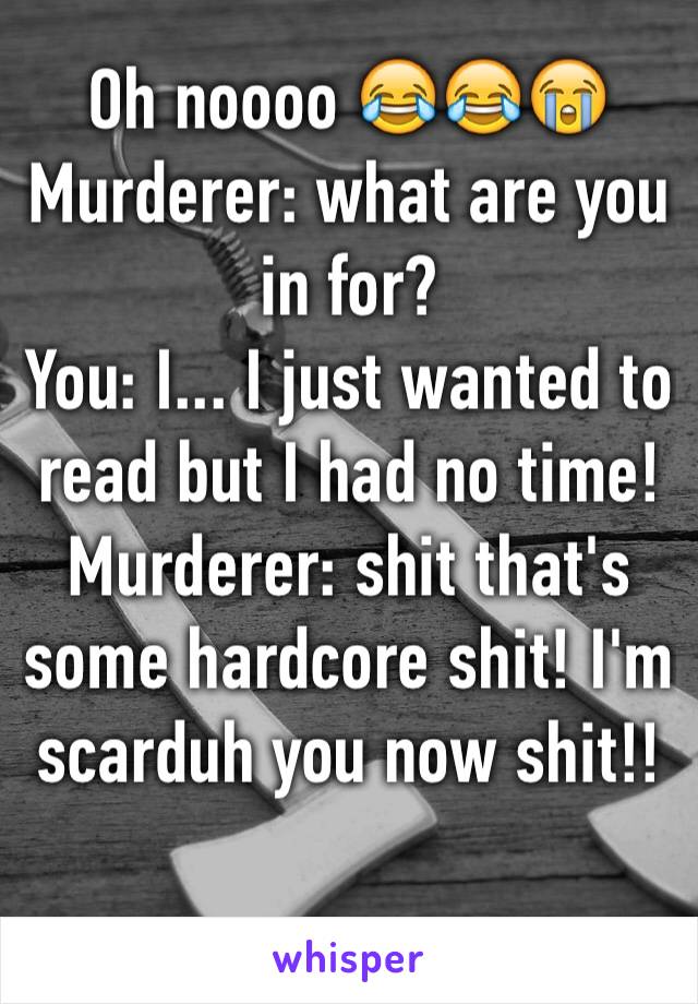 Oh noooo 😂😂😭 
Murderer: what are you in for? 
You: I... I just wanted to read but I had no time!
Murderer: shit that's some hardcore shit! I'm scarduh you now shit!! 