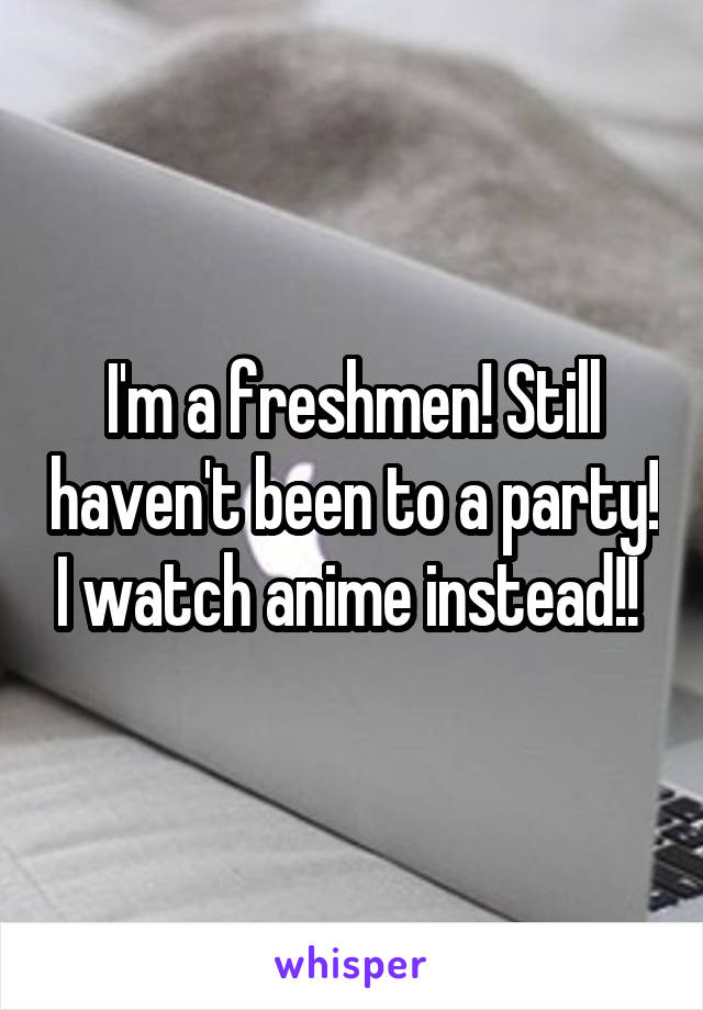 I'm a freshmen! Still haven't been to a party! I watch anime instead!! 