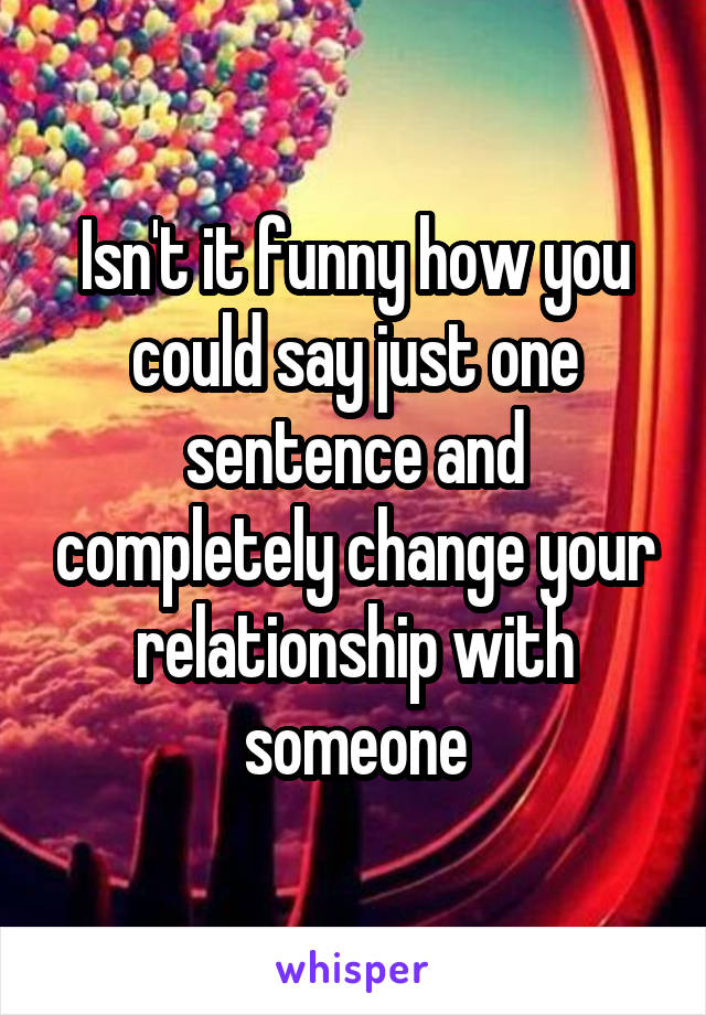 Isn't it funny how you could say just one sentence and completely change your relationship with someone