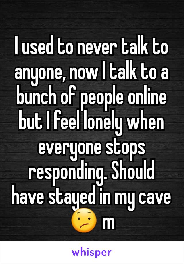 I used to never talk to anyone, now I talk to a bunch of people online but I feel lonely when everyone stops responding. Should have stayed in my cave ðŸ˜• m