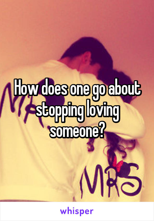How does one go about stopping loving someone?