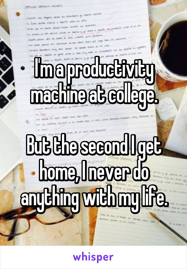 I'm a productivity machine at college.

But the second I get home, I never do anything with my life.