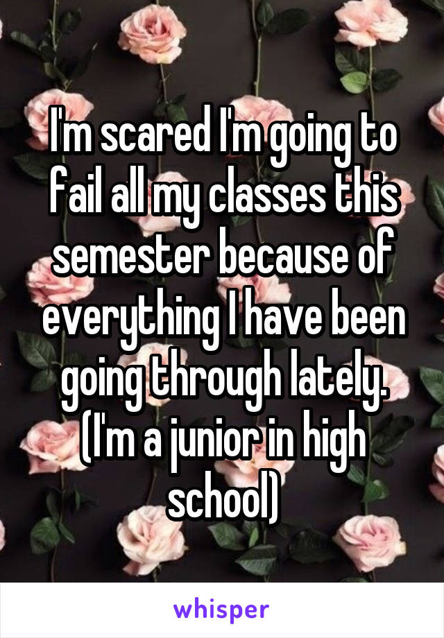 I'm scared I'm going to fail all my classes this semester because of everything I have been going through lately. (I'm a junior in high school)