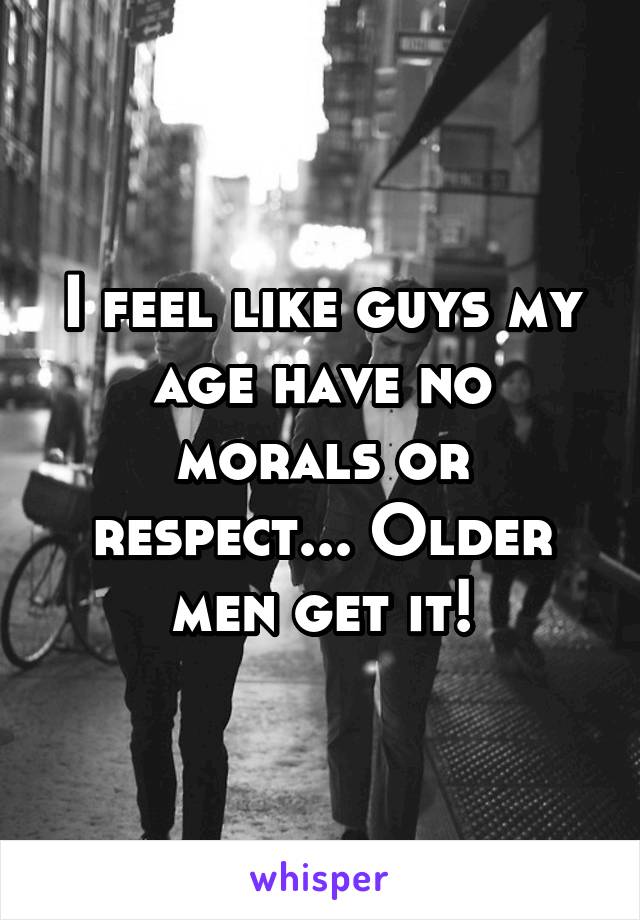 I feel like guys my age have no morals or respect... Older men get it!