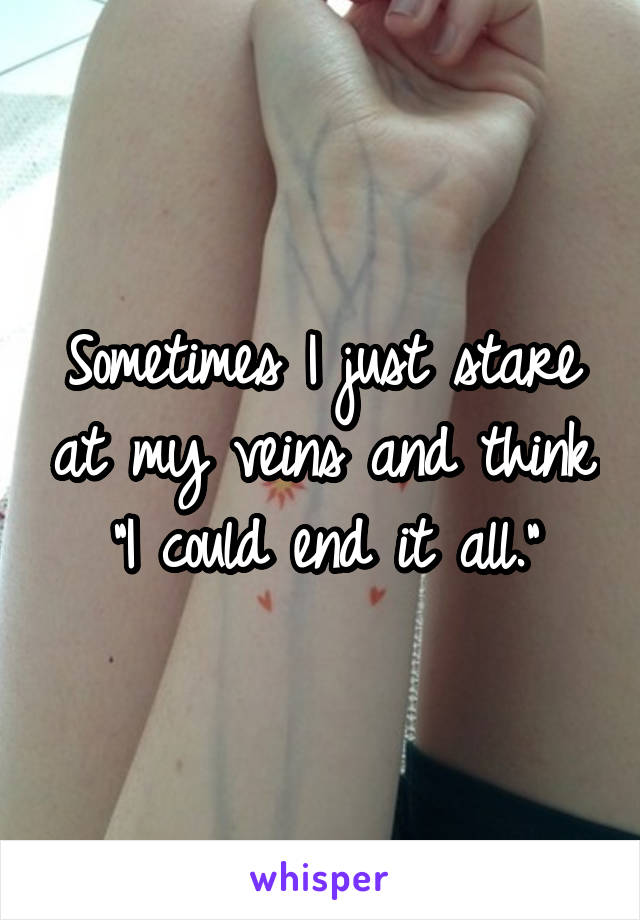Sometimes I just stare at my veins and think "I could end it all."