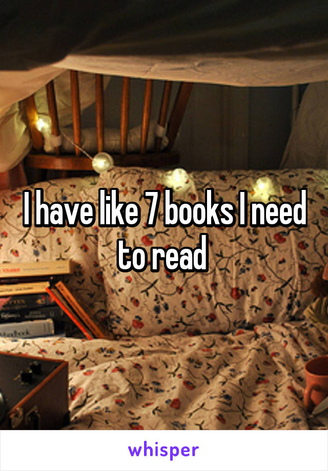 I have like 7 books I need to read 