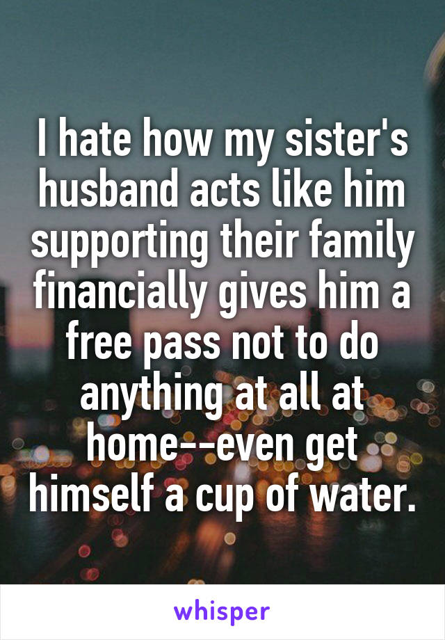 I hate how my sister's husband acts like him supporting their family financially gives him a free pass not to do anything at all at home--even get himself a cup of water.