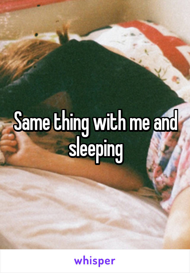 Same thing with me and sleeping