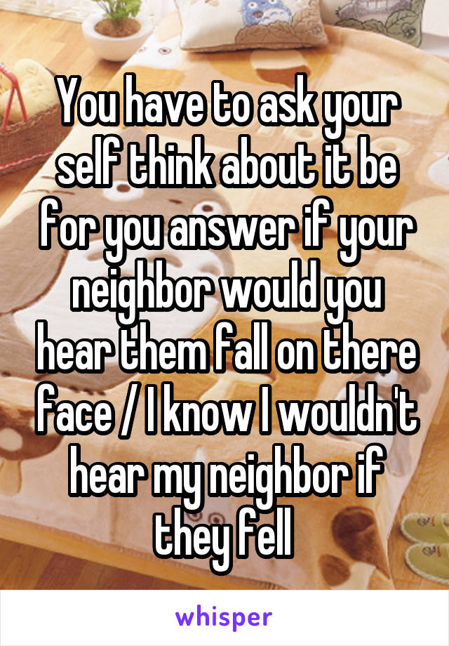 You have to ask your self think about it be for you answer if your neighbor would you hear them fall on there face / I know I wouldn't hear my neighbor if they fell 