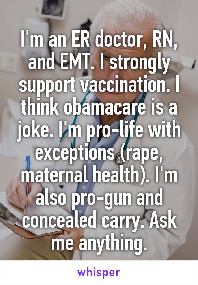 I'm an ER doctor, RN, and EMT. I strongly support vaccination. I think obamacare is a joke. I'm pro-life with exceptions (rape, maternal health). I'm also pro-gun and concealed carry. Ask me anything.