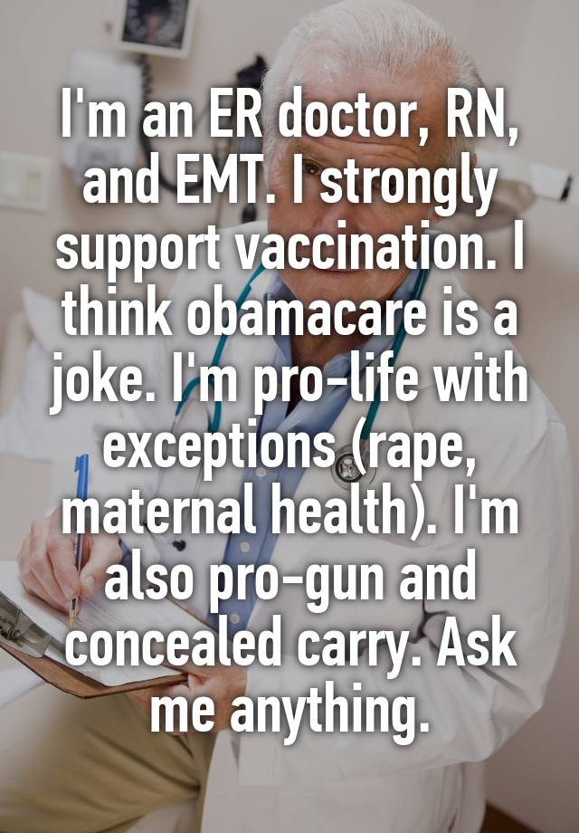 I'm an ER doctor, RN, and EMT. I strongly support vaccination. I think obamacare is a joke. I'm pro-life with exceptions (rape, maternal health). I'm also pro-gun and concealed carry. Ask me anything.