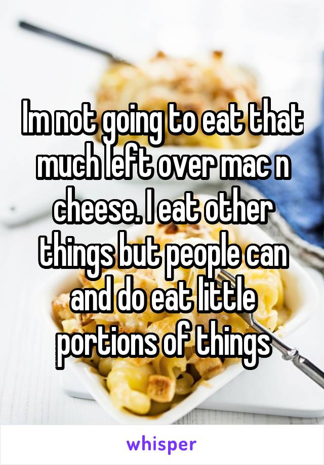 Im not going to eat that much left over mac n cheese. I eat other things but people can and do eat little portions of things