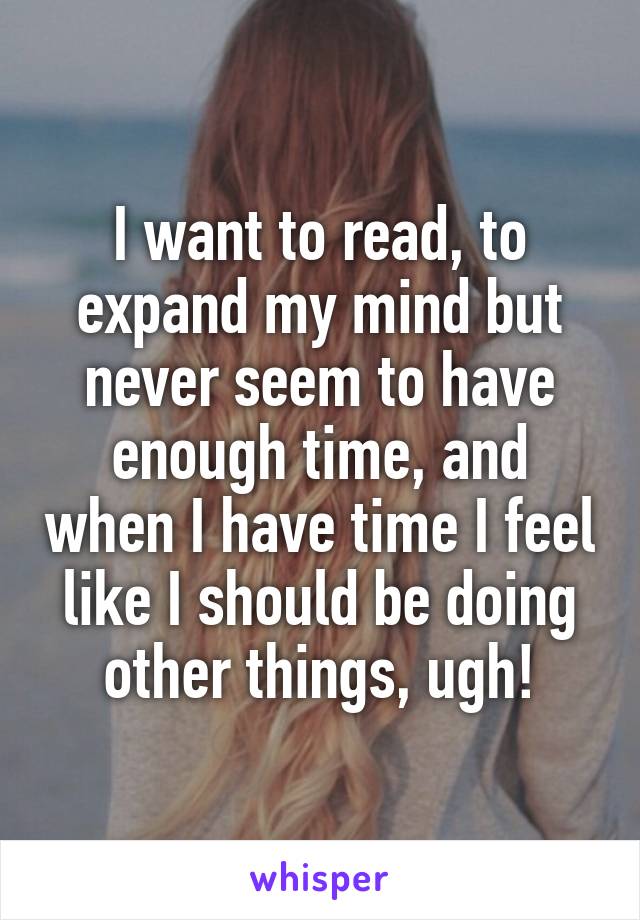 I want to read, to expand my mind but never seem to have enough time, and when I have time I feel like I should be doing other things, ugh!