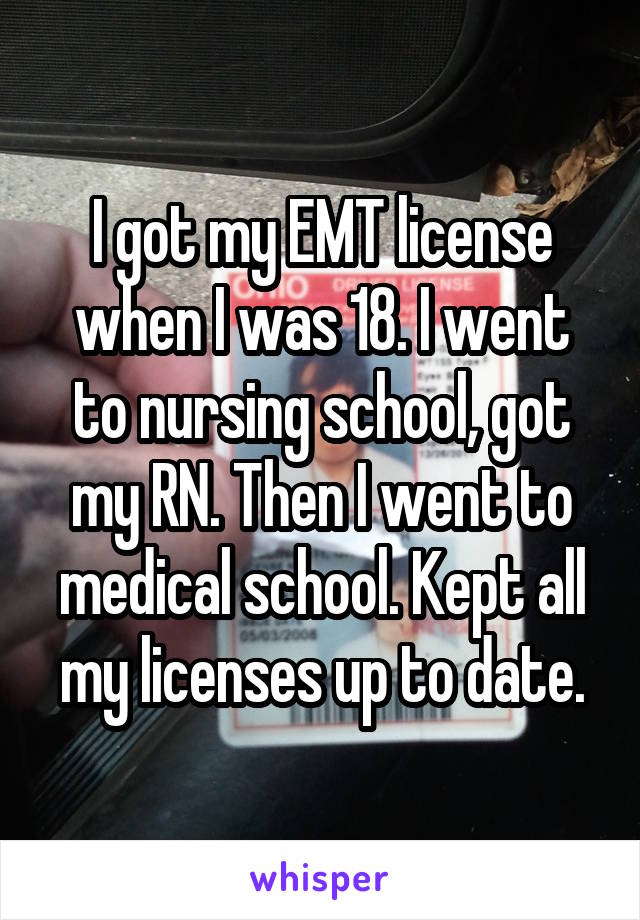 I got my EMT license when I was 18. I went to nursing school, got my RN. Then I went to medical school. Kept all my licenses up to date.