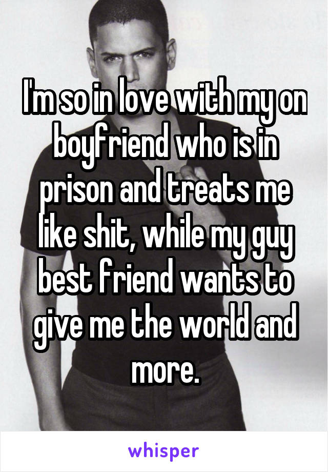 I'm so in love with my on boyfriend who is in prison and treats me like shit, while my guy best friend wants to give me the world and more.