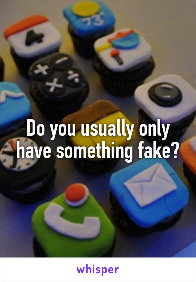 Do you usually only have something fake?