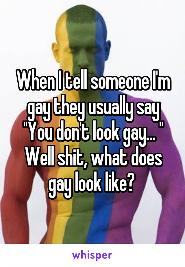When I tell someone I'm gay they usually say
"You don't look gay... "
Well shit, what does gay look like? 