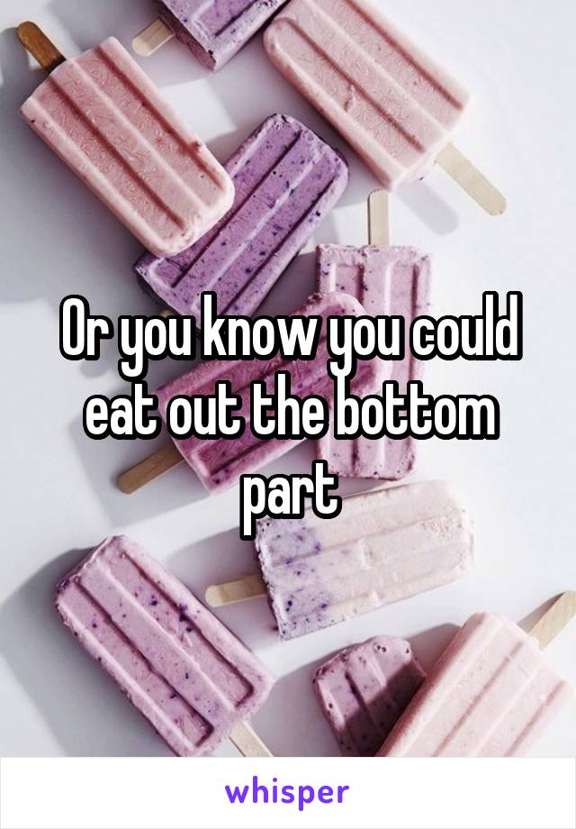 Or you know you could eat out the bottom part