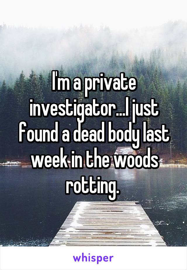 I'm a private investigator...I just found a dead body last week in the woods rotting. 