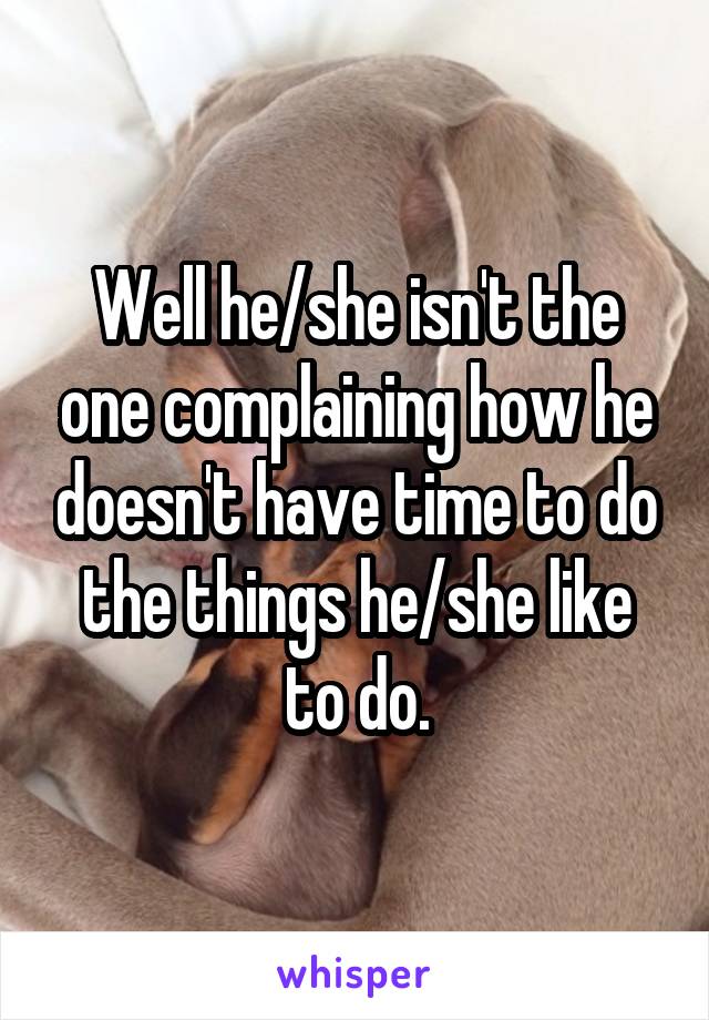 Well he/she isn't the one complaining how he doesn't have time to do the things he/she like to do.