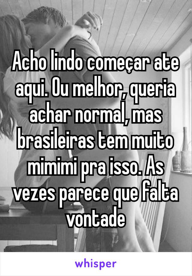 Acho lindo começar ate aqui. Ou melhor, queria achar normal, mas brasileiras tem muito mimimi pra isso. As vezes parece que falta vontade