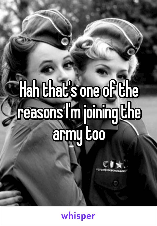 Hah that's one of the reasons I'm joining the army too