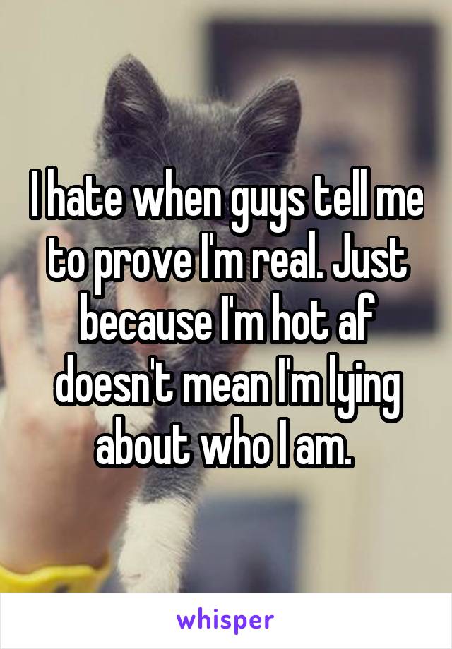 I hate when guys tell me to prove I'm real. Just because I'm hot af doesn't mean I'm lying about who I am. 
