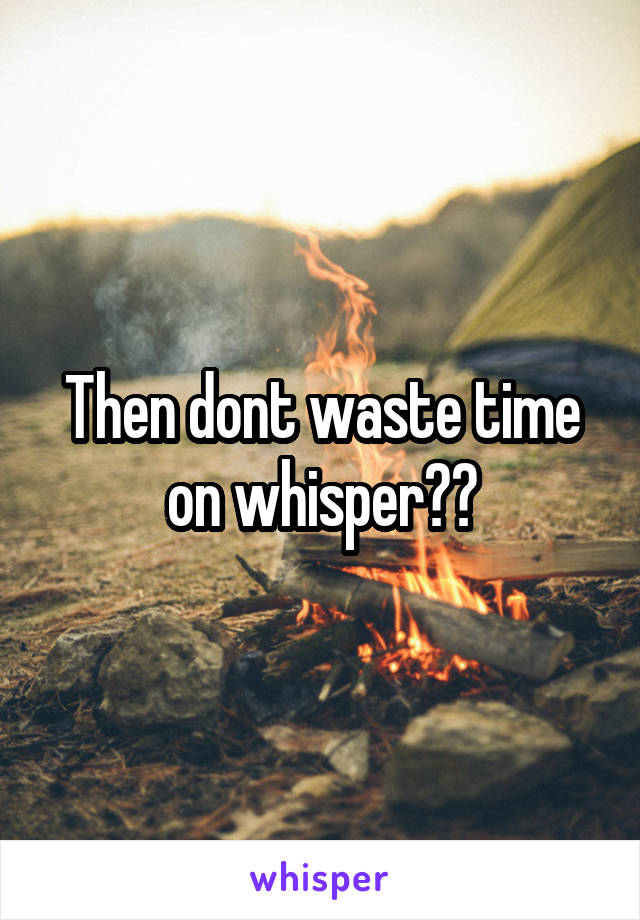 Then dont waste time on whisper??