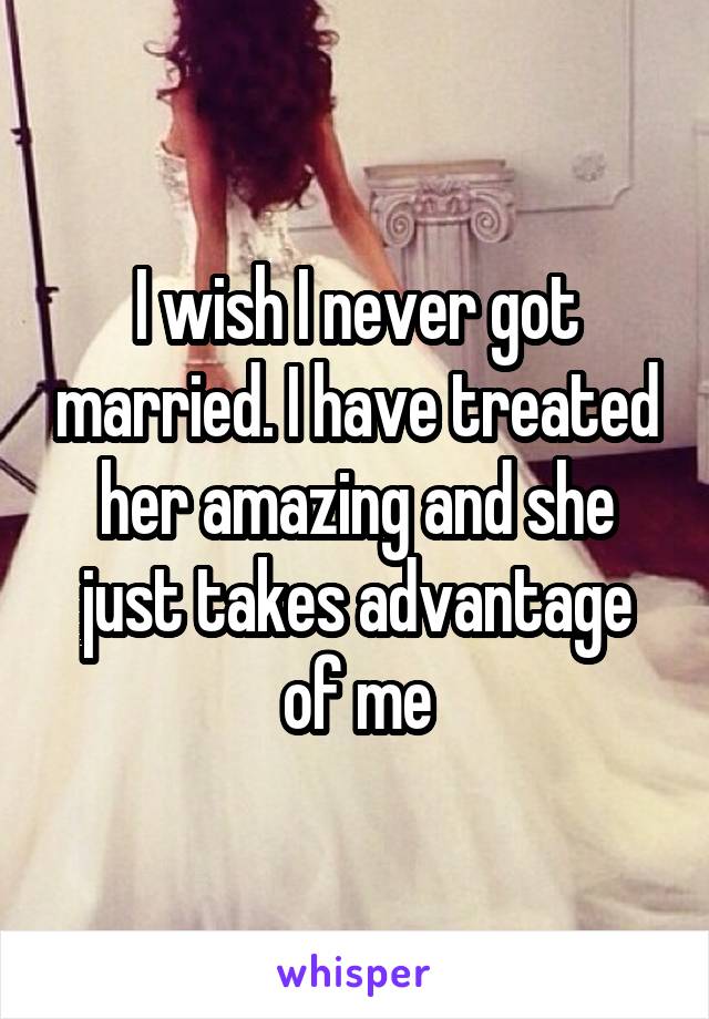 I wish I never got married. I have treated her amazing and she just takes advantage of me