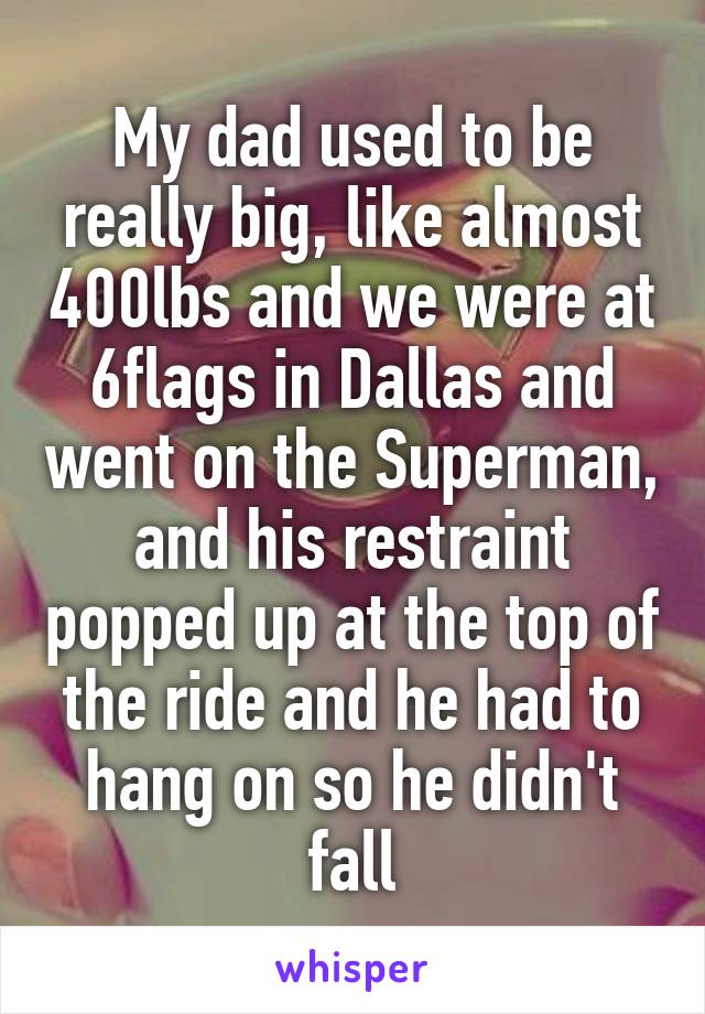 My dad used to be really big, like almost 400lbs and we were at 6flags in Dallas and went on the Superman, and his restraint popped up at the top of the ride and he had to hang on so he didn't fall