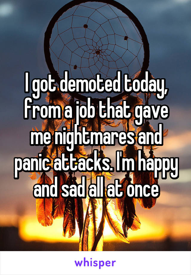 I got demoted today, from a job that gave me nightmares and panic attacks. I'm happy and sad all at once
