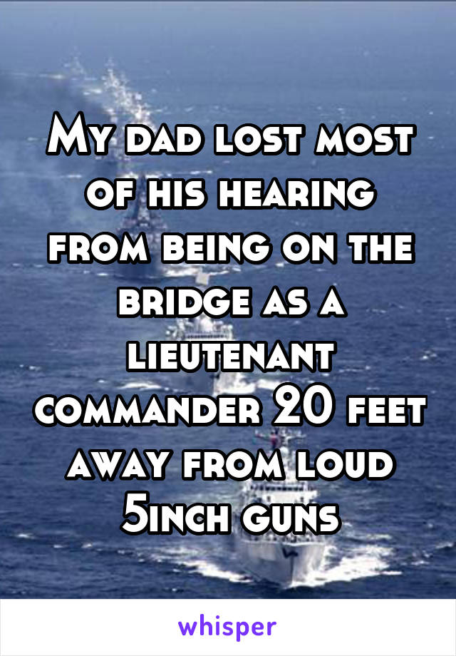 My dad lost most of his hearing from being on the bridge as a lieutenant commander 20 feet away from loud 5inch guns