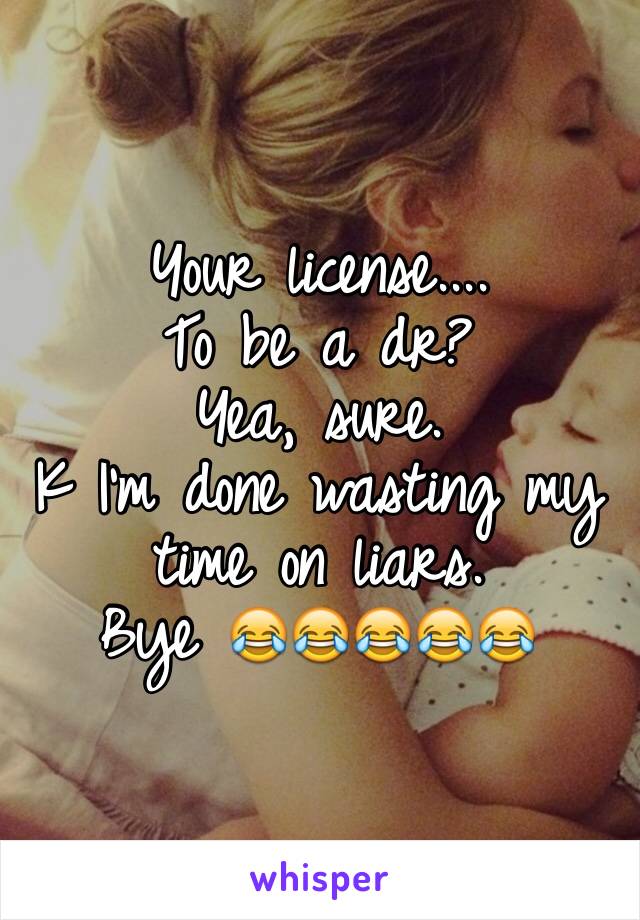 Your license....
To be a dr?
Yea, sure. 
K I'm done wasting my time on liars. 
Bye 😂😂😂😂😂