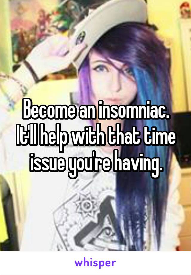 Become an insomniac. It'll help with that time issue you're having.