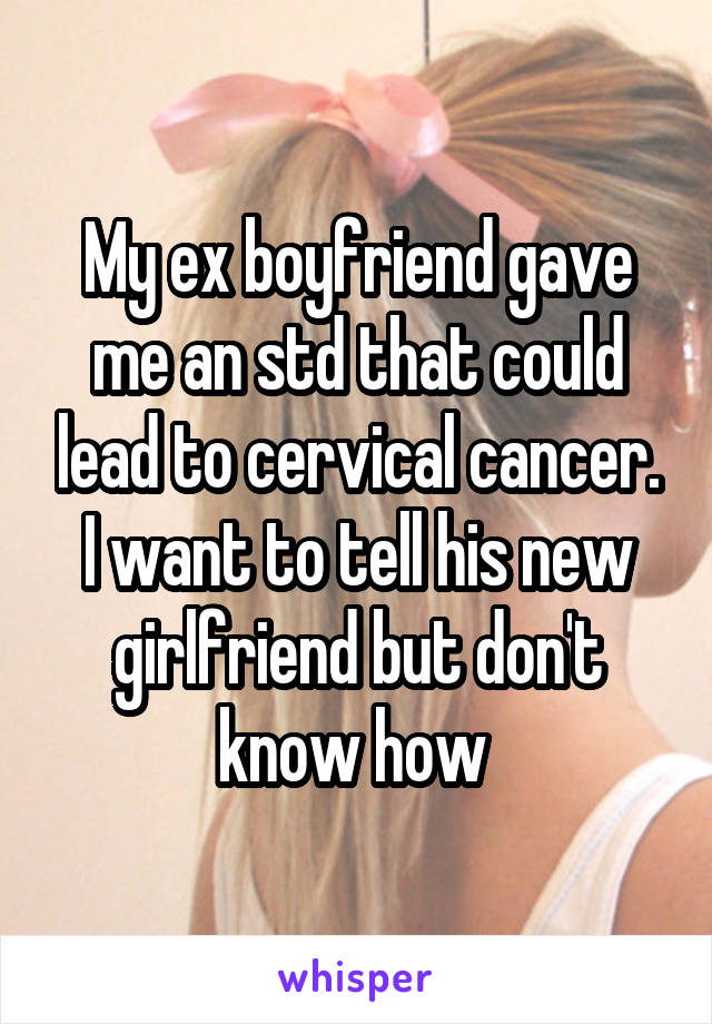 My ex boyfriend gave me an std that could lead to cervical cancer. I want to tell his new girlfriend but don't know how 