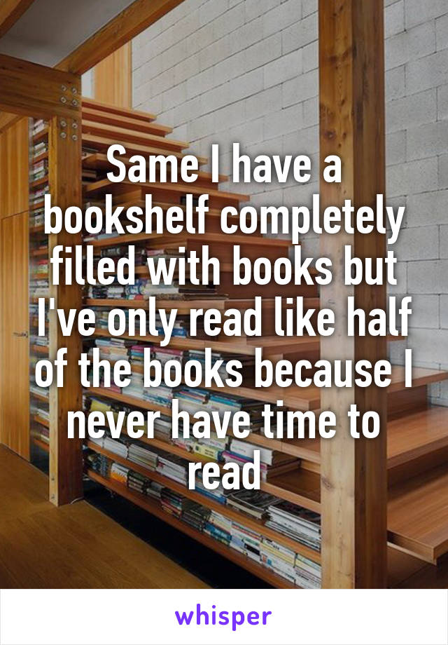 Same I have a bookshelf completely filled with books but I've only read like half of the books because I never have time to read