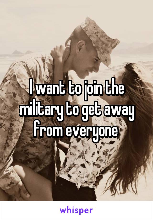 I want to join the military to get away from everyone 