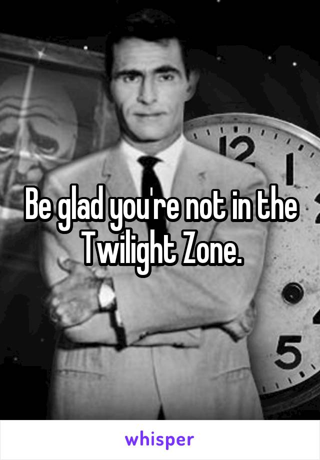 Be glad you're not in the Twilight Zone.