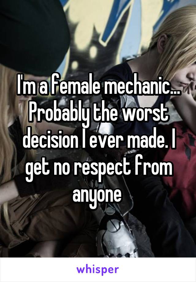 I'm a female mechanic... Probably the worst decision I ever made. I get no respect from anyone 